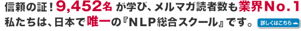 信頼の証！９，４５２名が学び、メルマガ読者数も業界Ｎｏ．１。私たちは、日本で唯一の『NLP総合スクール』です。