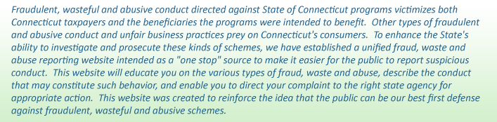Fraudulent conduct directed against State of Connecticut programs victimizes both Connecticut taxpayers and the beneficiaries the programs were intended to benefit. Other types of fraudulent conduct and unfair business practices prey on Connecticut's consumers. To enhance the State's ability to identify, investigate and prosecute these schemes, we have established a unified fraud reporting website intended as a "one stop" source to make it easier for the public to report fraud. This website will educate you on the various types of fraud, describe the types of conduct that may constitute fraud, and enable you to direct your complaint to the right state agency for appropriate action. This website was created to reinforce the idea that the public can be our best first defense against fraudulent conduct.