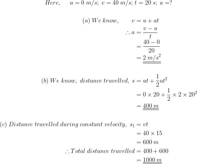 large begin{aligned} \Here,;;;;; u=0;m/s;;v=40;m/s;;&t=20;s;;a=? \\(a);We;know,;;;;;;;v&=u+at \therefore a&=frac{v-u}{t} \&=frac{40-0}{20} \&=underline{underline{2;m/s^{2}}} \\(b);We;know,;distance;travelled,;s&=ut+frac{1}{2}at^{2} \&=0times 20+frac{1}{2}times 2times 20^{2} \&=underline{underline{400;m}} \\(c);Distance;travelled;during;constant;velocity,;s_{1}&=vt \&=40times 15 \&=600;m \therefore Total;distance;travelled&=400+600 \&=underline{underline{1000;m}} end{aligned}