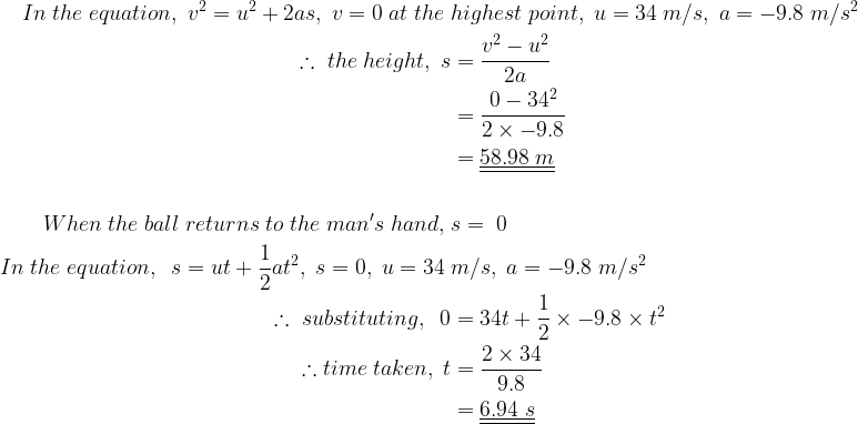 large begin{aligned} \In;the;equation,;v^{2}=u^{2}+2as,;v=0;at;the;&highest;point,;u=34;m/s,;a=-9.8;m/s^{2} \therefore ;the;height,;s&=frac{v^{2}-u^{2}}{2a} \&=frac{0-34^{2}}{2times -9.8} \&=underline{underline{58.98;m}} \\When;the;ball;returns;to;the;man's;hand,;&s=;0 \In;the;equation,;;s=ut+frac{1}{2}at^{2},;s=0,;u=34;&m/s,;a=-9.8;m/s^{2} \therefore;substituting,;;0&=34t+frac{1}{2}times -9.8times t^{2} \therefore time;taken,;t&=frac{2times 34}{9.8} \&=underline{underline{6.94;s}} end{aligned}