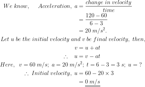 large begin{aligned} We;know,;;;;;Acceleration,;a&=frac{change;in;velocity}{time} \&=frac{120-60}{6-3} \&=20;m/s^{2}. \Let;u;be;the;initial;velocity;an&d;v;be;final;velocity,;then, \v&=u+at \therefore ;;;u&=v-at \Here,;;v=60;m/s;;a=20;m/&s^{2};;t=6-3=3;s;;u=;? \therefore ;Initial;velocity,;u&=60-20times 3 \&=underline{underline{0;m/s}} end{aligned}